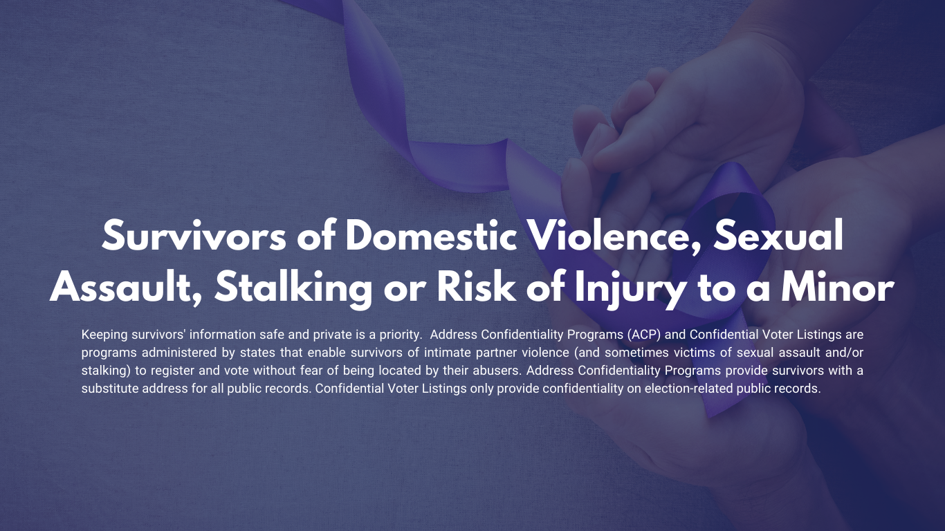 Survivors of Domestic Violence, Sexual Assault, Stalking or Risk of Injury to a Minor Keeping survivors' information safe and private is a priority.  Address Confidentiality Programs (ACP) and Confidential Voter Listings are programs administered by states that enable survivors of intimate partner violence (and sometimes victims of sexual assault and/or stalking) to register and vote without fear of being located by their abusers.  Address Confidentiality Programs provide survivors with a substitute address for all public records. Confidential Voter Listings only provide confidentiality on election-related public records.