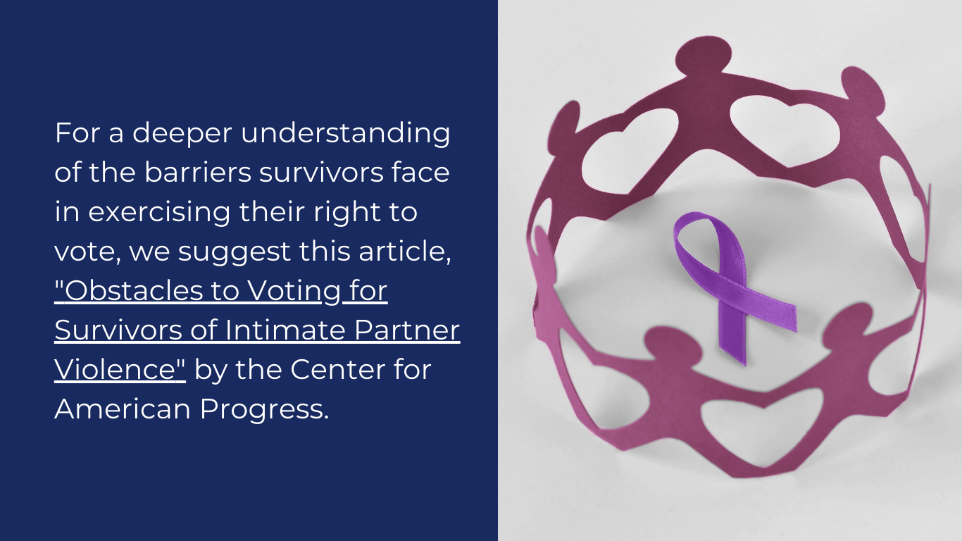 For a deeper understanding of the barriers survivors face in exercising their right to vote, we suggest this article, "Obstacles to Voting for Survivors of Intimate Partner Violence" by the Center for American Progress.