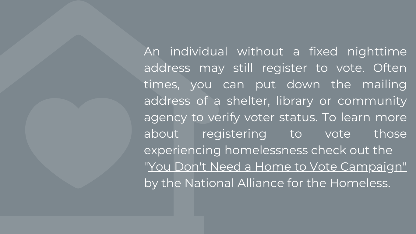 An individual without a fixed nighttime address may still register to vote. Often times, you can put down the mailing address of a shelter, library or community agency to verify voter status. To learn more about registering to vote those experiencing homelessness check out the "You Don't Need a Home to Vote Campaign" by the National Alliance for the Homeless.