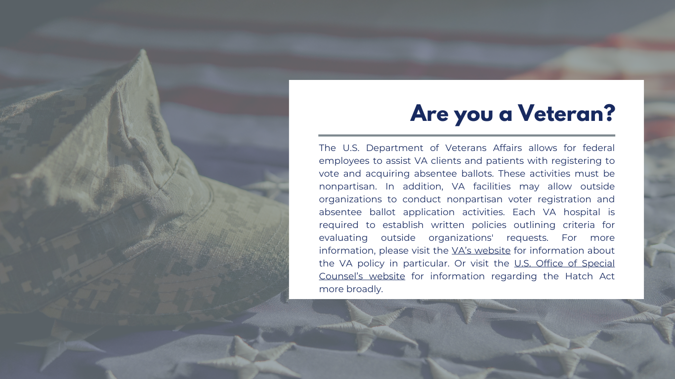 Are you a Veteran? The U.S. Department of Veterans Affairs allows for federal employees to assist VA clients and patients with registering to vote and acquiring absentee ballots. These activities must be nonpartisan. In addition, VA facilities may allow outside organizations to conduct nonpartisan voter registration and absentee ballot application activities. Each VA hospital is required to establish written policies outlining criteria for evaluating outside organizations' requests.  For more information, please visit the VA’s website for information about the VA policy in particular or the U.S. Office of Special Counsel’s website for information regarding the Hatch Act more broadly.