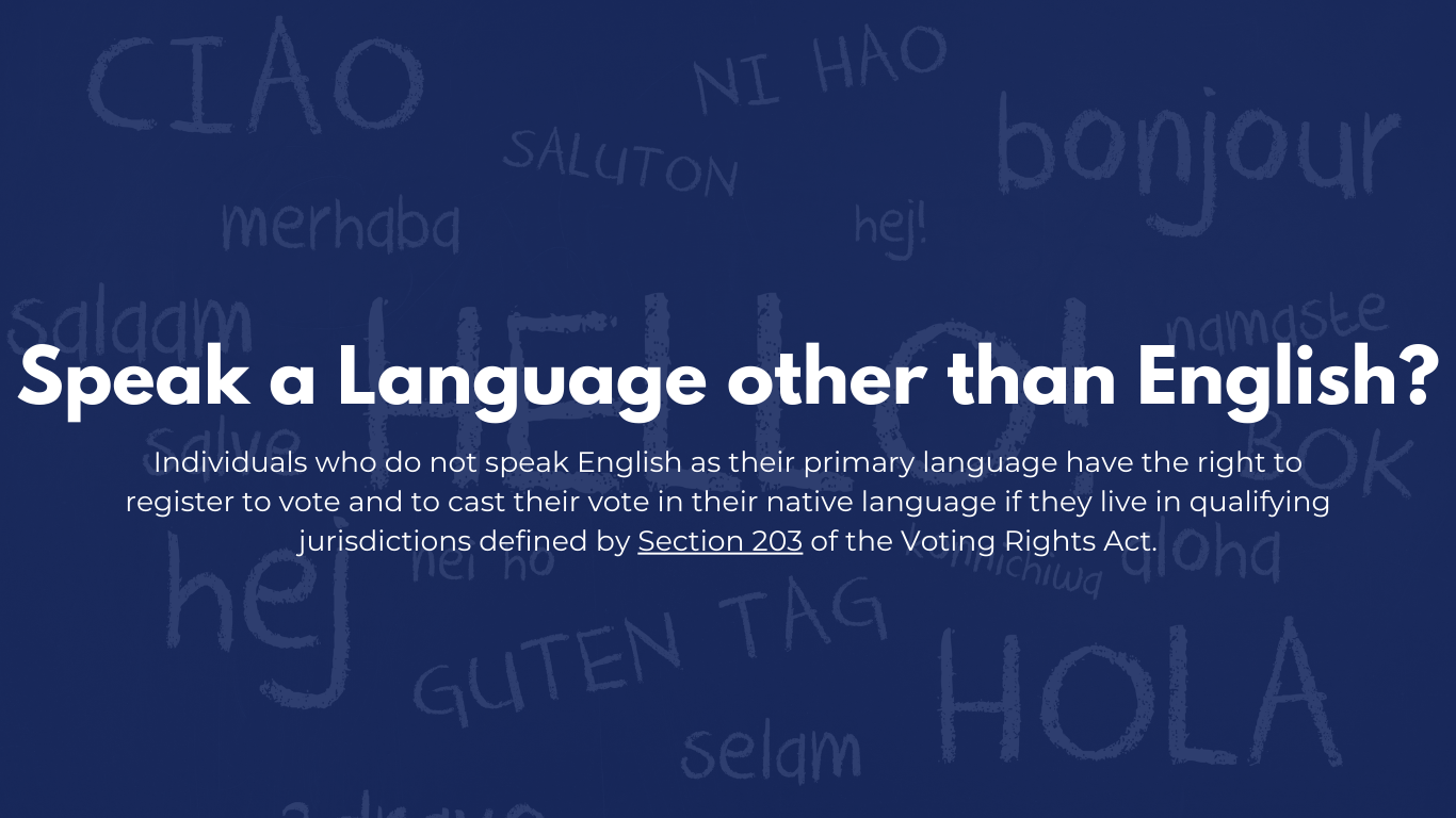 Speak a language other than english? Individuals who do not speak English as their primary language have the right to register to vote and to cast their vote in their native language if they live in qualifying jurisdictions defined by Section 203 of the Voting Rights Act.