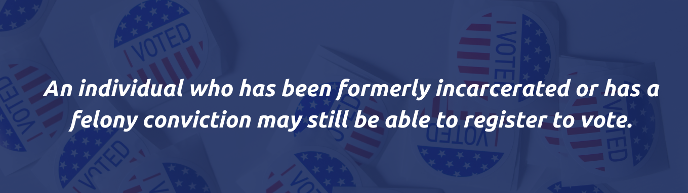 an individual who has been formerly incarcerated or has a felony conviction may still be able to register to vote. Text over a navy blue background with a faded picture of stickers that say 'I voted' with red and white stripes and white stars over a blue background.