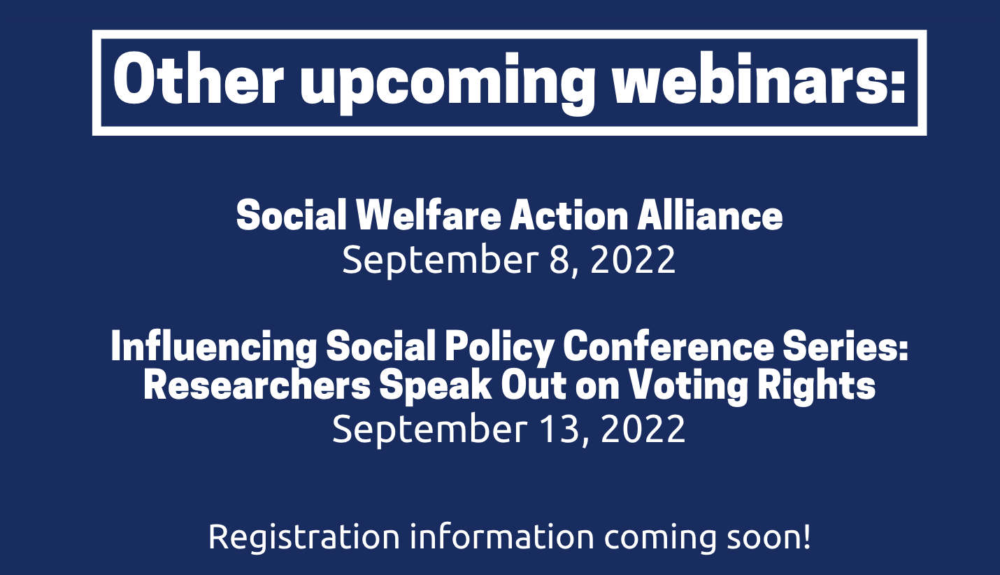 Other upcoming webinars: Social Welfare Action Alliance September 8, 2022 and Influencing Social Policy Conference Series: Researchers Speak Out on Voting Rights September 13, 2022. Registration information coming soon!